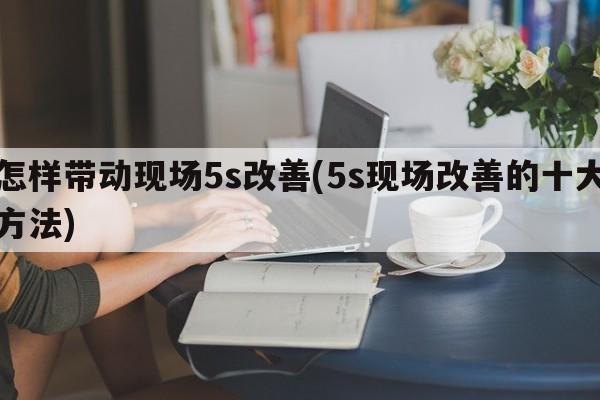 怎样带动现场5s改善(5s现场改善的十大方法)